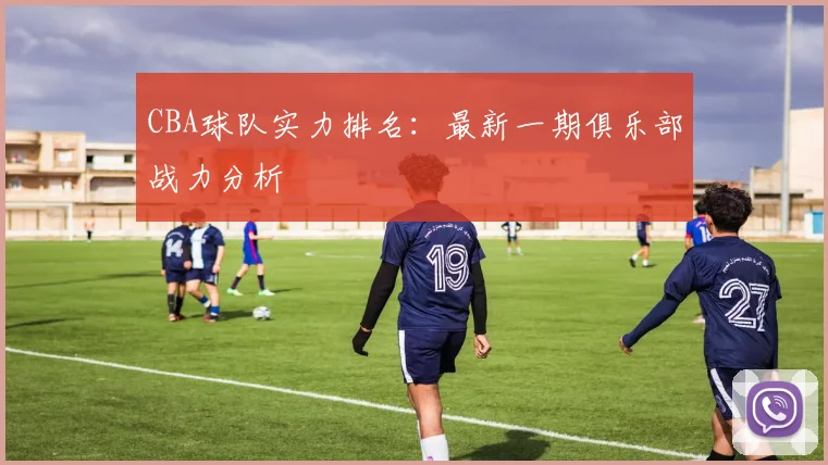 CBA球队实力排名:最新一期俱乐部战力分析