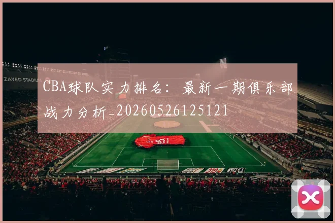CBA球队实力排名：最新一期俱乐部战力分析_20260526125121