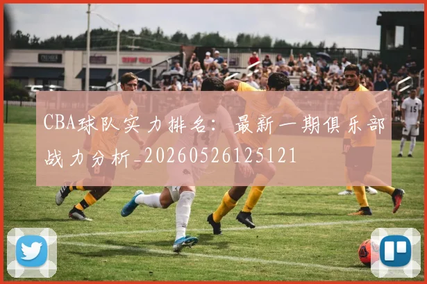 CBA球队实力排名：最新一期俱乐部战力分析_20260526125121
